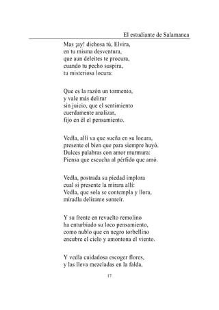 El estudiante de Salamanca
Mas ¡ay! dichosa tú, Elvira,
en tu misma desventura,
que aun deleites te procura,
cuando tu pecho suspira,
tu misteriosa locura:

Que es la razón un tormento,
y vale más delirar
sin juicio, que el sentimiento
cuerdamente analizar,
fijo en él el pensamiento.

Vedla, allí va que sueña en su locura,
presente el bien que para siempre huyó.
Dulces palabras con amor murmura:
Piensa que escucha al pérfido que amó.

Vedla, postrada su piedad implora
cual si presente la mirara allí:
Vedla, que sola se contempla y llora,
miradla delirante sonreír.

Y su frente en revuelto remolino
ha enturbiado su loco pensamiento,
como nublo que en negro torbellino
encubre el cielo y amontona el viento.

Y vedla cuidadosa escoger flores,
y las lleva mezcladas en la falda,
                  17
 