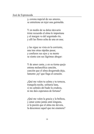 José de Espronceda
             y, corona nupcial de sus amores,
             se entretiene en tejer una guirnalda.

             Y en medio de su dulce desvarío
             triste recuerdo el alma le importuna
             y al margen va del argentado río,
             y allí las flores echa de una en una;

             y las sigue su vista en la corriente,
             una tras otras rápidas pasar,
             y confusos sus ojos y su mente
             se siente con sus lágrimas ahogar:

             Y de amor canta, y en su tierna queja
             entona melancólica canción,
             canción que el alma desgarrada deja,
             lamento ¡ay! que llaga el corazón.

             ¿Qué me valen tu calma y tu terneza,
             tranquila noche, solitaria luna,
             si no calmáis del hado la crudeza,
             ni me dais esperanza de fortuna?

             ¿Qué me valen la gracia y la belleza,
             y amar como jamás amó ninguna,
             si la pasión que el alma me devora,
             la desconoce aquel que me enamora?



                                18
 