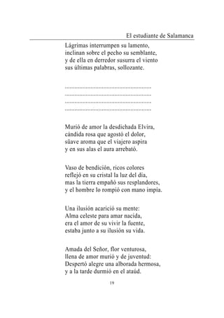 El estudiante de Salamanca
Lágrimas interrumpen su lamento,
inclinan sobre el pecho su semblante,
y de ella en derredor susurra el viento
sus últimas palabras, sollozante.

......................................................
......................................................
......................................................
......................................................

Murió de amor la desdichada Elvira,
cándida rosa que agostó el dolor,
süave aroma que el viajero aspira
y en sus alas el aura arrebató.

Vaso de bendición, ricos colores
reflejó en su cristal la luz del día,
mas la tierra empañó sus resplandores,
y el hombre lo rompió con mano impía.

Una ilusión acarició su mente:
Alma celeste para amar nacida,
era el amor de su vivir la fuente,
estaba junto a su ilusión su vida.

Amada del Señor, flor venturosa,
llena de amor murió y de juventud:
Despertó alegre una alborada hermosa,
y a la tarde durmió en el ataúd.
                            19
 