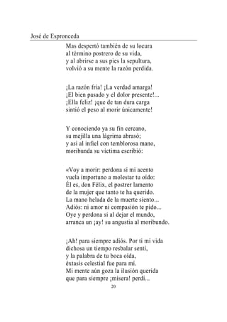 José de Espronceda
             Mas despertó también de su locura
             al término postrero de su vida,
             y al abrirse a sus pies la sepultura,
             volvió a su mente la razón perdida.

             ¡La razón fría! ¡La verdad amarga!
             ¡El bien pasado y el dolor presente!...
             ¡Ella feliz! ¡que de tan dura carga
             sintió el peso al morir únicamente!

             Y conociendo ya su fin cercano,
             su mejilla una lágrima abrasó;
             y así al infiel con temblorosa mano,
             moribunda su víctima escribió:

             «Voy a morir: perdona si mi acento
             vuela importuno a molestar tu oído:
             Él es, don Félix, el postrer lamento
             de la mujer que tanto te ha querido.
             La mano helada de la muerte siento...
             Adiós: ni amor ni compasión te pido...
             Oye y perdona si al dejar el mundo,
             arranca un ¡ay! su angustia al moribundo.

             ¡Ah! para siempre adiós. Por ti mi vida
             dichosa un tiempo resbalar sentí,
             y la palabra de tu boca oída,
             éxtasis celestial fue para mí.
             Mi mente aún goza la ilusión querida
             que para siempre ¡mísera! perdí...
                                20
 