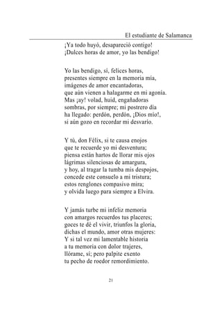 El estudiante de Salamanca
¡Ya todo huyó, desapareció contigo!
¡Dulces horas de amor, yo las bendigo!

Yo las bendigo, sí, felices horas,
presentes siempre en la memoria mía,
imágenes de amor encantadoras,
que aún vienen a halagarme en mi agonía.
Mas ¡ay! volad, huid, engañadoras
sombras, por siempre; mi postrero día
ha llegado: perdón, perdón, ¡Dios mío!,
si aún gozo en recordar mi desvarío.

Y tú, don Félix, si te causa enojos
que te recuerde yo mi desventura;
piensa están hartos de llorar mis ojos
lágrimas silenciosas de amargura,
y hoy, al tragar la tumba mis despojos,
concede este consuelo a mi tristura;
estos renglones compasivo mira;
y olvida luego para siempre a Elvira.

Y jamás turbe mi infeliz memoria
con amargos recuerdos tus placeres;
goces te dé el vivir, triunfos la gloria,
dichas el mundo, amor otras mujeres:
Y si tal vez mi lamentable historia
a tu memoria con dolor trajeres,
llórame, sí; pero palpite exento
tu pecho de roedor remordimiento.

                   21
 