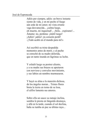 José de Espronceda
             Adiós por siempre, adiós: un breve instante
             siento de vida, y en mi pecho el fuego
             aún arde de mi amor; mi vista errante
             vaga desvanecida... ¡calma luego,
             oh muerte, mi inquietud!... ¡Sola... expirante!...
             Ámame: no, perdona: ¡inútil ruego!
             ¡Adiós! ¡adiós! ¡tu corazón perdí!
             -¡Todo acabó en el mundo para mí!»

             Así escribió su triste despedida
             momentos antes de morir, y al pecho
             se estrechó de su madre dolorida,
             que en tanto inunda en lágrimas su lecho.

             Y exhaló luego su postrer aliento,
             y a su madre sus brazos se apretaron
             con nervioso y convulso movimiento,
             y sus labios un nombre murmuraron.

             Y huyó su alma a la mansión dichosa,
             do los ángeles moran... Tristes flores
             brota la tierra en torno de su losa,
             el céfiro lamenta sus amores.

             Sobre ella un sauce su ramaje inclina,
             sombra le presta en lánguido desmayo,
             y allá en la tarde, cuando el sol declina,
             baña su tumba en paz su último rayo...


                                22
 