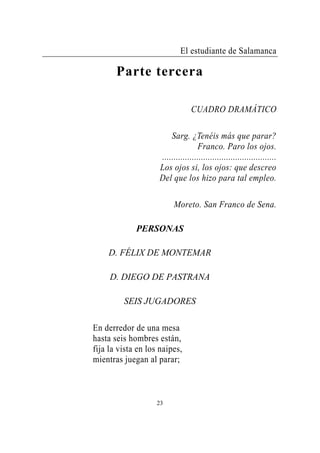 El estudiante de Salamanca

       Parte tercera

                                 CUADRO DRAMÁTICO

                        Sarg. ¿Tenéis más que parar?
                                   Franco. Paro los ojos.
                    ..................................................
                    Los ojos si, los ojos: que descreo
                    Del que los hizo para tal empleo.

                          Moreto. San Franco de Sena.

             PERSONAS

    D. FÉLIX DE MONTEMAR

     D. DIEGO DE PASTRANA

         SEIS JUGADORES

En derredor de una mesa
hasta seis hombres están,
fija la vista en los naipes,
mientras juegan al parar;



                    23
 