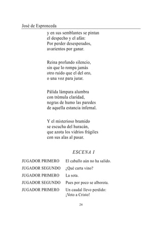 José de Espronceda
             y en sus semblantes se pintan
             el despecho y el afán:
             Por perder desesperados,
             avarientos por ganar.

             Reina profundo silencio,
             sin que lo rompa jamás
             otro ruido que el del oro,
             o una voz para jurar.

             Pálida lámpara alumbra
             con trémula claridad,
             negras de humo las paredes
             de aquella estancia infernal.

             Y el misterioso bramido
             se escucha del huracán,
             que azota los vidrios frágiles
             con sus alas al pasar.


                            ESCENA I
JUGADOR PRIMERO        El caballo aún no ha salido.
JUGADOR SEGUNDO        ¿Qué carta vino?
JUGADOR PRIMERO        La sota.
JUGADOR SEGUNDO        Pues por poco se alborota.
JUGADOR PRIMERO        Un caudal llevo perdido:
                       ¡Voto a Cristo!

                                  24
 