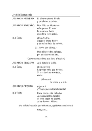 José de Espronceda
JUGADOR PRIMERO          El dinero que me disteis
                         y esta bolsa pecadora.
JUGADOR SEGUNDO          Don Félix de Montemar
                         debe perder. El amor
                         le negara su favor
                         cuando le viera ganar.
D. FÉLIX                 (Con desdén.)
                         Necesito ahora dinero
                         y estoy hastiado de amores.
                       (Al corro, con altivez.)
                         Dos mil ducados, señores,
                         por esta cadena quiero.
              (Quítase una cadena que lleva al pecho.)
JUGADOR TERCERO          Alta ponéis la tarifa.
D. FÉLIX                 (Con altivez.)
                         La pongo en lo que merece.
                         Si otra duda se os ofrece,
                         decid.
                             (Al corro.)
                                      Se vende y se rifa.
JUGADOR CUARTO           (Aparte.)
                         ¿Y hay quién sufra tal afrenta?
D. FÉLIX                 Entre cinco están hallados.
                         A cuatrocientos ducados
                         os toca, según mi cuenta.
                         Al as de oros. Allá va.
      (Va echando cartas, que toman los jugadores en silencio.)
                         Uno, dos...

                                  26
 