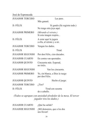 José de Espronceda
JUGADOR TERCERO                            Las paro.
                       Más ganaré.
D. FÉLIX                            Si ganáis (Se registra todo.)
                       No tengo otra joya aquí.
JUGADOR PRIMERO        (Mirando el retrato.)
                       Si esta imagen respira...
D. FÉLIX               A estar aquí la jugara
                       a ella, al retrato y a mí.
JUGADOR TERCERO        Vengan los dados.
D. FÉLIX                                     Tirad.
JUGADOR SEGUNDO        Por don Félix, cien ducados.
JUGADOR CUARTO         En contra van apostados.
JUGADOR QUINTO         Cincuenta más. Esperad,
                       no tiréis.
JUGADOR SEGUNDO                   Van los cincuenta.
JUGADOR PRIMERO        Yo, sin blanca, a Dios le ruego
                       por don Félix.
JUGADOR QUINTO                         Hecho el juego.
JUGADOR TERCERO        ¿Tiro?
D. FÉLIX                       Tirad con sesenta
                       de a caballo.
 (Todos se agrupan con ansiedad alrededor de la mesa. El tercer
                    jugador tira los dados.)

JUGADOR CUARTO         ¿Qué ha salido?
JUGADOR SEGUNDO        ¡Mil demonios, que a los dos
                       nos lleven!
                                28
 