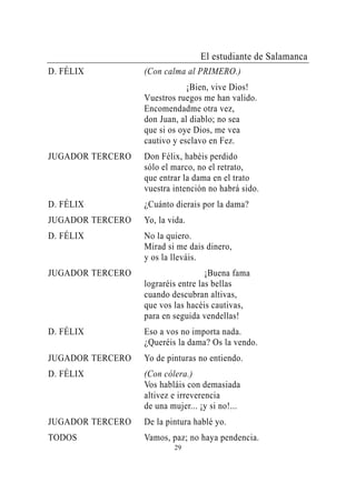 El estudiante de Salamanca
D. FÉLIX          (Con calma al PRIMERO.)
                              ¡Bien, vive Dios!
                  Vuestros ruegos me han valido.
                  Encomendadme otra vez,
                  don Juan, al diablo; no sea
                  que si os oye Dios, me vea
                  cautivo y esclavo en Fez.
JUGADOR TERCERO   Don Félix, habéis perdido
                  sólo el marco, no el retrato,
                  que entrar la dama en el trato
                  vuestra intención no habrá sido.
D. FÉLIX          ¿Cuánto dierais por la dama?
JUGADOR TERCERO   Yo, la vida.
D. FÉLIX          No la quiero.
                  Mirad si me dais dinero,
                  y os la lleváis.
JUGADOR TERCERO                     ¡Buena fama
                  lograréis entre las bellas
                  cuando descubran altivas,
                  que vos las hacéis cautivas,
                  para en seguida vendellas!
D. FÉLIX          Eso a vos no importa nada.
                  ¿Queréis la dama? Os la vendo.
JUGADOR TERCERO   Yo de pinturas no entiendo.
D. FÉLIX          (Con cólera.)
                  Vos habláis con demasiada
                  altivez e irreverencia
                  de una mujer... ¡y si no!...
JUGADOR TERCERO   De la pintura hablé yo.
TODOS             Vamos, paz; no haya pendencia.
                          29
 