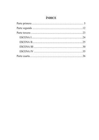 ÍNDICE
Parte primera ......................................................................... 5
Parte segunda .......................................................................12
Parte tercera .........................................................................23
   ESCENA I ........................................................................24
   ESCENA II.......................................................................25
   ESCENA III .....................................................................30
   ESCENA IV .....................................................................35
Parte cuarta...........................................................................36
 