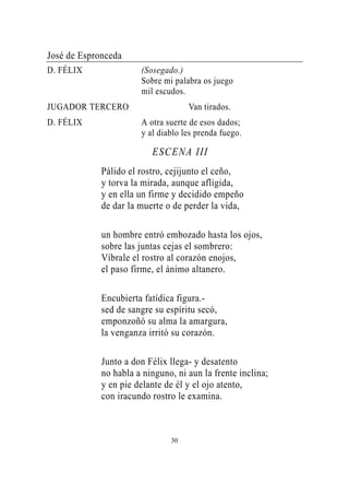 José de Espronceda
D. FÉLIX               (Sosegado.)
                       Sobre mi palabra os juego
                       mil escudos.
JUGADOR TERCERO                     Van tirados.
D. FÉLIX               A otra suerte de esos dados;
                       y al diablo les prenda fuego.

                          ESCENA III
             Pálido el rostro, cejijunto el ceño,
             y torva la mirada, aunque afligida,
             y en ella un firme y decidido empeño
             de dar la muerte o de perder la vida,

             un hombre entró embozado hasta los ojos,
             sobre las juntas cejas el sombrero:
             Víbrale el rostro al corazón enojos,
             el paso firme, el ánimo altanero.

             Encubierta fatídica figura.-
             sed de sangre su espíritu secó,
             emponzoñó su alma la amargura,
             la venganza irritó su corazón.

             Junto a don Félix llega- y desatento
             no habla a ninguno, ni aun la frente inclina;
             y en pie delante de él y el ojo atento,
             con iracundo rostro le examina.



                               30
 