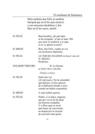 El estudiante de Salamanca
           Miró también don Félix al sombrío
           huésped que en él los ojos enclavó,
           y con sarcasmo desdeñoso y frío
           fijos en él los suyos, sonrió.

D. FÉLIX             Buen hombre, ¿de qué tapiz
                     se ha escapado, -el que se tapa- 580
                     que entre el sombrero y la capa
                     se os ve apenas la nariz?
D. DIEGO             Bien, don Félix, cuadra en vos
                     esa insolencia importuna.
D. FÉLIX             (Al TERCER JUGADOR sin hacer caso de
                     D. DIEGO.)
                     Perdisteis.
JUGADOR TERCERO                   Sí. La fortuna
                     se trocó: tiro y van dos.
                      (Vuelve a tirar.)
D. FÉLIX             Gané otra vez.
                     (Al embozado.) No he entendido
                     qué dijisteis, ni hice aprecio
                     de si hablasteis blando o recio
                     cuando me habéis respondido.
D. DIEGO             A solas hablar querría.
D. FÉLIX             Podéis, si os place, empezar,
                     que por vos no he de dejar
                     tan honrosa compañía.
                     Y si Dios aquí os envía
                     para hacer mi conversión,
                     no despreciéis la ocasión
                     de convertir tanta gente,
                             31
 