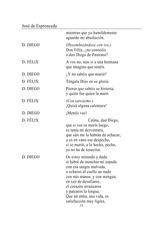 José de Espronceda
                     mientras que yo humildemente
                     aguardo mi absolución.
D. DIEGO             (Desembozándose con ira.)
                     Don Félix, ¿no conocéis
                     a don Diego de Pastrana?
D. FÉLIX             A vos no, mas sí a una hermana
                     que imagino que tenéis.
D. DIEGO             ¿Y no sabéis que murió?
D. FÉLIX             Téngala Dios en su gloria.
D. DIEGO             Pienso que sabéis su historia,
                     y quién fue quien la mató.
D. FÉLIX             (Con sarcasmo.)
                     ¡Quizá alguna calentura!
D. DIEGO             ¡Mentís vos!
D. FÉLIX                           Calma, don Diego,
                     que si vos os morís luego,
                     es tanta mi desventura,
                     que aún me lo habrán de achacar,
                     y es en vano ese despecho,
                     si se murió, a lo hecho, pecho,
                     ya no ha de resucitar.
D. DIEGO             Os estoy mirando y dudo
                     si habré de manchar mi espada
                     con esa sangre malvada,
                     o echaros al cuello un nudo
                     con mis manos, y con mengua,
                     en vez de desafiaros,
                     el corazón arrancaros
                     y patearos la lengua.
                     Que un alma, una vida, es
                     satisfacción muy ligera,
                             32
 