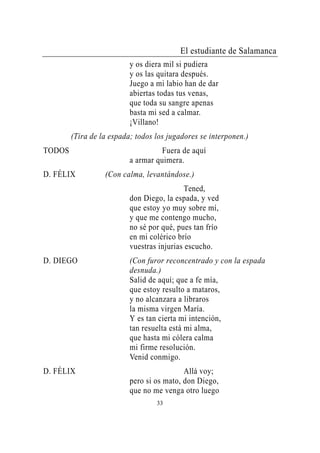 El estudiante de Salamanca
                          y os diera mil si pudiera
                          y os las quitara después.
                          Juego a mi labio han de dar
                          abiertas todas tus venas,
                          que toda su sangre apenas
                          basta mi sed a calmar.
                          ¡Villano!
        (Tira de la espada; todos los jugadores se interponen.)
TODOS                               Fuera de aquí
                          a armar quimera.
D. FÉLIX          (Con calma, levantándose.)
                                            Tened,
                          don Diego, la espada, y ved
                          que estoy yo muy sobre mí,
                          y que me contengo mucho,
                          no sé por qué, pues tan frío
                          en mi colérico brío
                          vuestras injurias escucho.
D. DIEGO                  (Con furor reconcentrado y con la espada
                          desnuda.)
                          Salid de aquí; que a fe mía,
                          que estoy resulto a mataros,
                          y no alcanzara a libraros
                          la misma virgen María.
                          Y es tan cierta mi intención,
                          tan resuelta está mi alma,
                          que hasta mi cólera calma
                          mi firme resolución.
                          Venid conmigo.
D. FÉLIX                                   Allá voy;
                          pero si os mato, don Diego,
                          que no me venga otro luego
                                  33
 