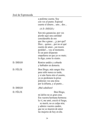 José de Espronceda
                     a pedirme cuenta. Soy
                     con vos al punto. Esperad
                     cuente el dinero... uno... dos...
                      (A D. DIEGO.)
                     Son mis ganancias; por vos
                     pierdo aquí una cantidad
                     considerable de oro
                     que iba a ganar... ¿y por qué?
                     Diez... quince... por no sé qué
                     cuento de amor...¡un tesoro
                     perdido!... voy al momento.
                     Es un puro disparate
                     empeñarse en que yo os mate;
                     lo digo, como lo siento.
D. DIEGO             Remiso andáis y cobarde
                     y hablador en demasía.
D. FÉLIX             Don Diego, más sangre fría:
                     para reñir nunca es tarde,
                     y si aún fuera otro el asunto,
                     yo os perdonara la prisa:
                     pidierais vos una misa
                     por la difunta, y al punto...
D. DIEGO             ¡Mal caballero!
D. FÉLIX                              Don Diego,
                     mi delito no es gran cosa.
                     Era vuestra hermana hermosa:
                     la vi, me amó, creció el fuego,
                       se murió, no es culpa mía;
                     y admiro vuestro candor,
                     que no se mueren de amor
                     las mujeres de hoy en día.

                              34
 