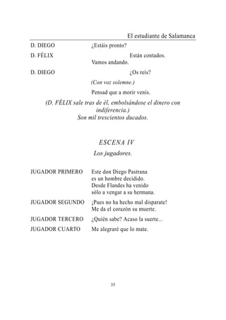 El estudiante de Salamanca
D. DIEGO               ¿Estáis pronto?
D. FÉLIX                                 Están contados.
                       Vamos andando.
D. DIEGO                                 ¿Os reís?
                      (Con voz solemne.)
                       Pensad que a morir venís.
     (D. FÉLIX sale tras de él, embolsándose el dinero con
                         indiferencia.)
                 Son mil trescientos ducados.


                          ESCENA IV
                       Los jugadores.

JUGADOR PRIMERO        Este don Diego Pastrana
                       es un hombre decidido.
                       Desde Flandes ha venido
                       sólo a vengar a su hermana.
JUGADOR SEGUNDO        ¡Pues no ha hecho mal disparate!
                       Me da el corazón su muerte.
JUGADOR TERCERO        ¿Quién sabe? Acaso la suerte...
JUGADOR CUARTO         Me alegraré que lo mate.




                               35
 