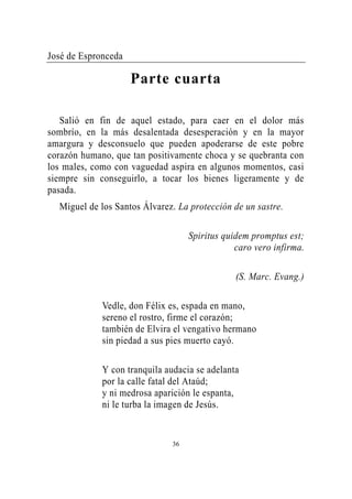 José de Espronceda

                     Parte cuarta

   Salió en fin de aquel estado, para caer en el dolor más
sombrío, en la más desalentada desesperación y en la mayor
amargura y desconsuelo que pueden apoderarse de este pobre
corazón humano, que tan positivamente choca y se quebranta con
los males, como con vaguedad aspira en algunos momentos, casi
siempre sin conseguirlo, a tocar los bienes ligeramente y de
pasada.
  Miguel de los Santos Álvarez. La protección de un sastre.

                                    Spiritus quidem promptus est;
                                                caro vero infirma.

                                                (S. Marc. Evang.)

             Vedle, don Félix es, espada en mano,
             sereno el rostro, firme el corazón;
             también de Elvira el vengativo hermano
             sin piedad a sus pies muerto cayó.

             Y con tranquila audacia se adelanta
             por la calle fatal del Ataúd;
             y ni medrosa aparición le espanta,
             ni le turba la imagen de Jesús.


                               36
 