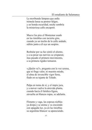 El estudiante de Salamanca
La moribunda lámpara que ardía
trémula lanza su postrer fulgor,
y en honda oscuridad, noche sombría
la misteriosa calle encapotó.

Mueve los pies el Montemar osado
en las tinieblas con incierto giro,
cuando ya un trecho de la calle andado,
súbito junto a él oye un suspiro.

Resbalar por su faz sintió el aliento,
y a su pesar sus nervios se crisparon;
mas pasado el primero movimiento,
a su primera rigidez tornaron.

«¿Quién va?», pregunta con la voz serena,
que ni finge valor, ni muestra miedo,
el alma de invencible vigor llena,
fiado en su tajante de Toledo.

Palpa en torno de sí, y el impío jura,
y a mover vuelve la atrevida planta,
cuando hacia él fatídica figura,
envuelta en blancas ropas, se adelanta.

Flotante y vaga, las espesas nieblas
ya disipa y se anima y va creciendo
con apagada luz, ya en las tinieblas
su argentino blancor va apareciendo.
                  37
 