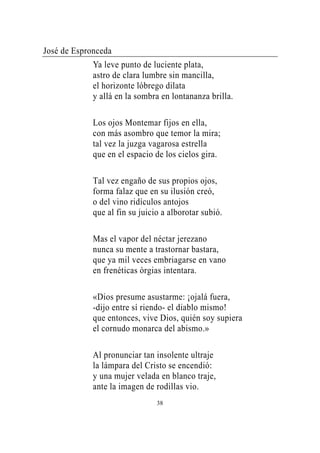 José de Espronceda
             Ya leve punto de luciente plata,
             astro de clara lumbre sin mancilla,
             el horizonte lóbrego dilata
             y allá en la sombra en lontananza brilla.

             Los ojos Montemar fijos en ella,
             con más asombro que temor la mira;
             tal vez la juzga vagarosa estrella
             que en el espacio de los cielos gira.

             Tal vez engaño de sus propios ojos,
             forma falaz que en su ilusión creó,
             o del vino ridículos antojos
             que al fin su juicio a alborotar subió.

             Mas el vapor del néctar jerezano
             nunca su mente a trastornar bastara,
             que ya mil veces embriagarse en vano
             en frenéticas órgias intentara.

             «Dios presume asustarme: ¡ojalá fuera,
             -dijo entre sí riendo- el diablo mismo!
             que entonces, vive Dios, quién soy supiera
             el cornudo monarca del abismo.»

             Al pronunciar tan insolente ultraje
             la lámpara del Cristo se encendió:
             y una mujer velada en blanco traje,
             ante la imagen de rodillas vio.
                                38
 