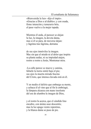 El estudiante de Salamanca
«Bienvenida la luz» -dijo el impío-.
«Gracias a Dios o al diablo»; y con osada,
firme intención y temerario brío,
el paso vuelve a la mujer tapada.

Mientras él anda, al parecer se alejan
la luz, la imagen, la devota dama,
mas si él se para, de moverse dejan:
y lágrima tras lágrima, derrama

de sus ojos inmóviles la imagen.
Mas sin que el miedo ni el dolor que inspira
su planta audaz, ni su impiedad atajen,
rostro a rostro a Jesús, Montemar mira.

-La calle parece se mueve y camina,
faltarle la tierra sintió bajo el pie;
sus ojos la muerta mirada fascina
del Cristo, que intensa clavada está en él.

Y en medio el delirio que embarga su mente,
y achaca él al vino que al fin le embriagó,
la lámpara alcanza con mano insolente
del ara do alumbra la imagen de Dios,

y al rostro la acerca, que el cándido lino
encubre, con ánimo asaz descortés;
mas la luz apaga viento repentino,
y la blanca dama se puso de pie.
                   39
 