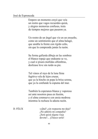 José de Espronceda
             Empero un momento creyó que veía
             un rostro que vagos recuerdos quizá,
             y alegres memorias confusas, traía
             de tiempos mejores que pasaron ya.

             Un rostro de un ángel que vio en un ensueño,
             como un sentimiento que el alma halagó,
             que anubla la frente con rígido ceño,
             sin que lo comprenda jamás la razón.

             Su forma gallarda dibuja en las sombras
             el blanco ropaje que ondeante se ve,
             y cual si pisara mullidas alfombras,
             deslízase leve sin ruido su pie.

             Tal vimos al rayo de la luna llena
             fugitiva vela de lejos cruzar,
             que ya la hinche en popa la brisa serena,
             que ya la confunde la espuma del mar.

             También la esperanza blanca y vaporosa
             así ante nosotros pasa en ilusión,
             y el alma conmueve con ansia medrosa
             mientras la rechaza la adusta razón.

D. FÉLIX               «¡Qué! ¿sin respuesta me deja?
                       ¿No admitís mi compañía?
                       ¿Será quizá alguna vieja
                       devota?... ¡Chasco sería!

                               40
 