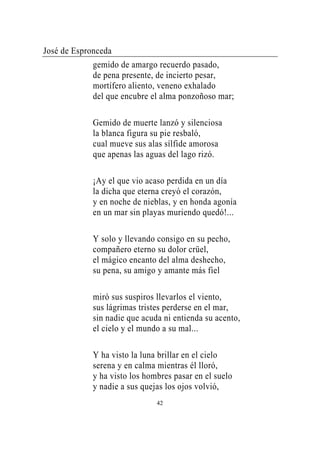 José de Espronceda
             gemido de amargo recuerdo pasado,
             de pena presente, de incierto pesar,
             mortífero aliento, veneno exhalado
             del que encubre el alma ponzoñoso mar;

             Gemido de muerte lanzó y silenciosa
             la blanca figura su pie resbaló,
             cual mueve sus alas sílfide amorosa
             que apenas las aguas del lago rizó.

             ¡Ay el que vio acaso perdida en un día
             la dicha que eterna creyó el corazón,
             y en noche de nieblas, y en honda agonía
             en un mar sin playas muriendo quedó!...

             Y solo y llevando consigo en su pecho,
             compañero eterno su dolor crüel,
             el mágico encanto del alma deshecho,
             su pena, su amigo y amante más fiel

             miró sus suspiros llevarlos el viento,
             sus lágrimas tristes perderse en el mar,
             sin nadie que acuda ni entienda su acento,
             el cielo y el mundo a su mal...

             Y ha visto la luna brillar en el cielo
             serena y en calma mientras él lloró,
             y ha visto los hombres pasar en el suelo
             y nadie a sus quejas los ojos volvió,
                               42
 