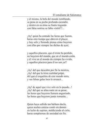 El estudiante de Salamanca
y él mismo, la befa del mundo temblando,
su pena en su pecho profunda escondió,
y dentro en su alma su llanto tragando
con falsa sonrisa su labio vistió!!!...

¡Ay! quien ha contado las horas que fueron,
horas otro tiempo que abrevió el placer,
y hoy solo y llorando piensa cómo huyeron
con ellas por siempre las dichas de ayer;

y aquellos placeres, que el triste ha perdido,
no huyeron del mundo, que en el mundo están,
y él vive en el mundo do siempre ha vivido,
y aquellos placeres para él no son ya!!

¡Ay! del que descubre por fin la mentira,
¡Ay! del que la triste realidad palpó,
del que el esqueleto de este mundo mira,
y sus falsas galas loco le arrancó...

¡Ay! de aquel que vive solo en lo pasado...!
¡Ay! del que su alma nutre en su pesar,
las horas que huyeron llamara angustiado,
las horas que huyeron jamás tornarán...

Quien haya sufrido tan bárbaro duelo,
quien noches enteras contó sin dormir
en lecho de espinas, maldiciendo al cielo,
horas sempiternas de ansiedad sin fin;
                  43
 