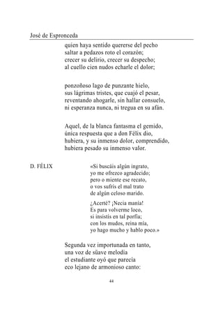José de Espronceda
             quien haya sentido quererse del pecho
             saltar a pedazos roto el corazón;
             crecer su delirio, crecer su despecho;
             al cuello cien nudos echarle el dolor;

             ponzoñoso lago de punzante hielo,
             sus lágrimas tristes, que cuajó el pesar,
             reventando ahogarle, sin hallar consuelo,
             ni esperanza nunca, ni tregua en su afán.

             Aquel, de la blanca fantasma el gemido,
             única respuesta que a don Félix dio,
             hubiera, y su inmenso dolor, comprendido,
             hubiera pesado su inmenso valor.

D. FÉLIX               «Si buscáis algún ingrato,
                       yo me ofrezco agradecido;
                       pero o miente ese recato,
                       o vos sufrís el mal trato
                       de algún celoso marido.
                       ¿Acerté? ¡Necia manía!
                       Es para volverme loco,
                       si insistís en tal porfía;
                       con los mudos, reina mía,
                       yo hago mucho y hablo poco.»

             Segunda vez importunada en tanto,
             una voz de süave melodía
             el estudiante oyó que parecía
             eco lejano de armonioso canto:

                               44
 