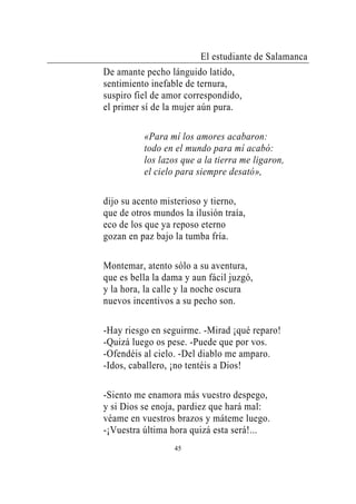 El estudiante de Salamanca
De amante pecho lánguido latido,
sentimiento inefable de ternura,
suspiro fiel de amor correspondido,
el primer sí de la mujer aún pura.

          «Para mí los amores acabaron:
          todo en el mundo para mí acabó:
          los lazos que a la tierra me ligaron,
          el cielo para siempre desató»,

dijo su acento misterioso y tierno,
que de otros mundos la ilusión traía,
eco de los que ya reposo eterno
gozan en paz bajo la tumba fría.

Montemar, atento sólo a su aventura,
que es bella la dama y aun fácil juzgó,
y la hora, la calle y la noche oscura
nuevos incentivos a su pecho son.

-Hay riesgo en seguirme. -Mirad ¡qué reparo!
-Quizá luego os pese. -Puede que por vos.
-Ofendéis al cielo. -Del diablo me amparo.
-Idos, caballero, ¡no tentéis a Dios!

-Siento me enamora más vuestro despego,
y si Dios se enoja, pardiez que hará mal:
véame en vuestros brazos y máteme luego.
-¡Vuestra última hora quizá esta será!...
                  45
 
