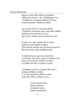 José de Espronceda
             Dejad ya, don Félix, delirios mundanos.
             -¡Hola, me conoce! -¡Ay! ¡Temblad por vos!
             ¡Temblad, no se truequen deleites livianos
             en penas eternas! -Basta de sermón,

             que yo para oírlos la cuaresma espero;
             y hablemos de amores, que es más dulce hablar;
             dejad ese tono solemne y severo,
             que os juro, señora, que os sienta muy mal;

             la vida es la vida: cuando ella se acaba,
             acaba con ella también el placer.
             ¿De inciertos pesares por qué hacerla esclava?
             Para mí no hay nunca mañana ni ayer.

             Si mañana muero, que sea en mal hora
             o en buena, cual dicen, ¿qué me importa a mí?
             Goce yo el presente, disfrute yo ahora,
             y el diablo me lleve si quiere al morir.

             -¡Cúmplase en fin tu voluntad, Dios mío!-,
             la figura fatídica exclamó:
             Y en tanto al pecho redoblar su brío
             siente don Félix y camina en pos.

                       Cruzan tristes calles,
                       plazas solitarias,
                       arruinados muros,
                       donde sus plegarias
                               46
 