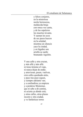 El estudiante de Salamanca
          y falsos conjuros,
          en la misteriosa
          noche borrascosa,
          maldecida bruja
          con ronca voz canta,
          y de los sepulcros
          los muertos levanta.
          Y suenan los ecos
          de sus pasos huecos
          en la soledad;
          mientras en silencio
          yace la ciudad,
          y en lúgubre son
          arrulla su sueño
          bramando Aquilón.

Y una calle y otra cruzan,
y más allá y más allá:
ni tiene término el viaje,
ni nunca dejan de andar,
y atraviesan, pasan, vuelven,
cien calles quedando atrás,
y paso tras paso siguen,
y siempre adelante van;
y a confundirse ya empieza
y a perderse Montemar,
que ni sabe a dó camina,
ni acierta ya dónde está;
y otras calles, otras plazas
recorre y otra ciudad,
y ve fantásticas torres
                  47
 