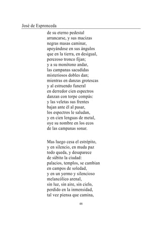 José de Espronceda
             de su eterno pedestal
             arrancarse, y sus macizas
             negras masas caminar,
             apoyándose en sus ángulos
             que en la tierra, en desigual,
             perezoso tronco fijan;
             y a su monótono andar,
             las campanas sacudidas
             misteriosos dobles dan;
             mientras en danzas grotescas
             y al estruendo funeral
             en derredor cien espectros
             danzan con torpe compás:
             y las veletas sus frentes
             bajan ante él al pasar,
             los espectros le saludan,
             y en cien lenguas de metal,
             oye su nombre en los ecos
             de las campanas sonar.

             Mas luego cesa el estrépito,
             y en silencio, en muda paz
             todo queda, y desaparece
             de súbito la ciudad:
             palacios, templos, se cambian
             en campos de soledad,
             y en un yermo y silencioso
             melancólico arenal,
             sin luz, sin aire, sin cielo,
             perdido en la inmensidad,
             tal vez piensa que camina,
                               48
 