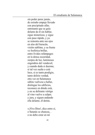 El estudiante de Salamanca
sin poder parar jamás,
de extraño empuje llevado
con precipitado afán;
entretanto que su guía
delante de él sin hablar,
sigue misterioso, y sigue
con paso rápido, y ya
se remonta ante sus ojos
en alas del huracán,
visión sublime, y su frente
ve fosfórica brillar,
entre lívidos relámpagos
en la densa oscuridad,
sierpes de luz, luminosos
engendros del vendaval;
y cuando duda si duerme,
si tal vez sueña o está
loco, si es tanto prodigio,
tanto delirio verdad,
otra vez en Salamanca
súbito vuélvese a hallar,
distingue los edificios,
reconoce en dónde está,
y en su delirante vértigo
al vino vuelve a culpar,
y jura, y siguen andando
ella delante, él detrás.

«¡Vive Dios!, dice entre sí,
o Satanás se chancea, .
o no debo estar en mí
                  49
 