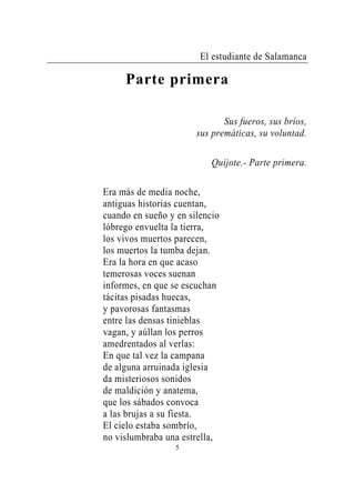 El estudiante de Salamanca

     Parte primera

                              Sus fueros, sus bríos,
                       sus premáticas, su voluntad.

                           Quijote.- Parte primera.

Era más de media noche,
antiguas historias cuentan,
cuando en sueño y en silencio
lóbrego envuelta la tierra,
los vivos muertos parecen,
los muertos la tumba dejan.
Era la hora en que acaso
temerosas voces suenan
informes, en que se escuchan
tácitas pisadas huecas,
y pavorosas fantasmas
entre las densas tinieblas
vagan, y aúllan los perros
amedrentados al verlas:
En que tal vez la campana
de alguna arruinada iglesia
da misteriosos sonidos
de maldición y anatema,
que los sábados convoca
a las brujas a su fiesta.
El cielo estaba sombrío,
no vislumbraba una estrella,
                  5
 