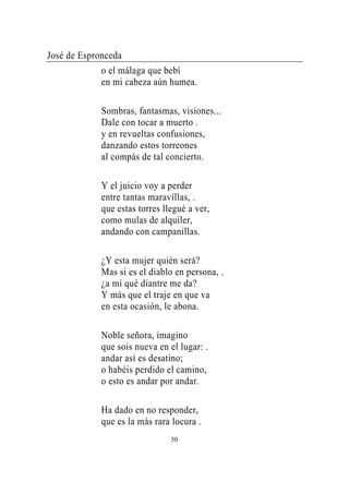 José de Espronceda
             o el málaga que bebí
             en mi cabeza aún humea.

             Sombras, fantasmas, visiones...
             Dale con tocar a muerto .
             y en revueltas confusiones,
             danzando estos torreones
             al compás de tal concierto.

             Y el juicio voy a perder
             entre tantas maravillas, .
             que estas torres llegué a ver,
             como mulas de alquiler,
             andando con campanillas.

             ¿Y esta mujer quién será?
             Mas si es el diablo en persona, .
             ¿a mí qué diantre me da?
             Y más que el traje en que va
             en esta ocasión, le abona.

             Noble señora, imagino
             que sois nueva en el lugar: .
             andar así es desatino;
             o habéis perdido el camino,
             o esto es andar por andar.

             Ha dado en no responder,
             que es la más rara locura .
                                50
 