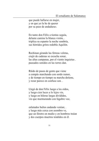 El estudiante de Salamanca
que puede hallarse en mujer,
y en que yo la he de querer
por su paso de andadura».

En tanto don Félix a tientas seguía,
delante camina la blanca visión, .
triplica su espanto la noche sombría,
sus hórridos gritos redobla Aquilón.

Rechinan girando las férreas veletas,
crujir de cadenas se escucha sonar,
las altas campanas, por el viento inquietas .
pausados sonidos en las torres dan.

Rüido de pasos de gente que viene
a compás marchando con sordo rumor,
y de tiempo en tiempo su marcha detiene,
y rezar parece en confuso son. .

Llegó de don Félix luego a los oídos,
y luego cien luces a lo lejos vio,
y luego en hileras largas divididos,
vio que murmurando con lúgubre voz,

enlutados bultos andando venían; .
y luego más cerca con asombro ve,
que un féretro en medio y en hombros traían
y dos cuerpos muertos tendidos en él.

                  51
 