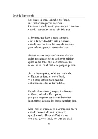 José de Espronceda
             Las luces, la hora, la noche, profundo,
             infernal arcano parece encubrir. .
             Cuando en hondo sueño yace muerto el mundo,
             cuando todo anuncia que habrá de morir

             al hombre, que loco la recia tormenta
             corrió de la vida, del viento a merced,
             cuando una voz triste las horas le cuenta, .
             y en lodo sus pompas convertidas ve,

             forzoso es que tenga de diamante el alma
             quien no sienta el pecho de horror palpitar,
             quien como don Félix, con serena calma
             ni en Dios ni en el diablo se ponga a pensar. .

             Así en tardos pasos, todos murmurando,
             el lúgubre entierro ya cerca llegó,
             y la blanca dama devota rezando,
             entrambas rodillas en tierra dobló.

             Calado el sombrero y en pie, indiferente .
             el féretro mira don Félix pasar,
             y al paso pregunta con su aire insolente
             los nombres de aquellos que al sepulcro van.

             Mas ¡cuál su sorpresa, su asombro cuál fuera,
             cuando horrorizado con espanto ve .
             que el uno don Diego de Pastrana era,
             y el otro, ¡Dios santo!, y el otro era él...!
                               52
 