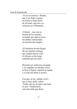 José de Espronceda
             -Yo no os conozco. -Pardiez,
             que si me llego a enojar,
             tus burlas te haga llorar
             de tal modo, que otra vez
             conozcas ya a Montemar. .

             ¡Villano!... mas esto es
             ilusión de los sentidos,
             el mundo que anda al revés,
             los diablos entretenidos
             en hacerme dar traspiés. .

             ¡El fanfarrón de don Diego!
             De sus mentiras reniego,
             que cuando muerto cayó,
             al infierno se fue luego
             contando que me mató. .

             Diciendo así, soltó una carcajada,
             y las espaldas con desdén volvió:
             se hizo el bigote, requirió la espada,
             y a la devota dama se acercó.

             Con que, en fin, ¿dónde vivís?, .
             que se hace tarde, señora.
             -Tarde, aún no; de aquí a una hora
             lo será. -Verdad decís,
             será más tarde que ahora.


                                54
 