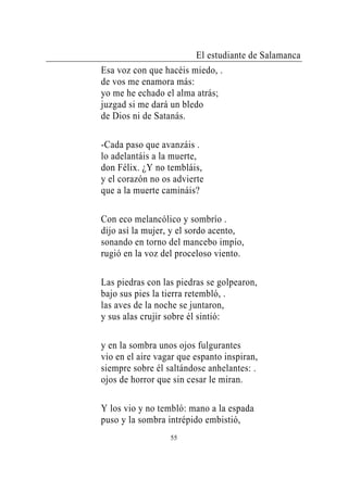 El estudiante de Salamanca
Esa voz con que hacéis miedo, .
de vos me enamora más:
yo me he echado el alma atrás;
juzgad si me dará un bledo
de Dios ni de Satanás.

-Cada paso que avanzáis .
lo adelantáis a la muerte,
don Félix. ¿Y no tembláis,
y el corazón no os advierte
que a la muerte camináis?

Con eco melancólico y sombrío .
dijo así la mujer, y el sordo acento,
sonando en torno del mancebo impío,
rugió en la voz del proceloso viento.

Las piedras con las piedras se golpearon,
bajo sus pies la tierra retembló, .
las aves de la noche se juntaron,
y sus alas crujir sobre él sintió:

y en la sombra unos ojos fulgurantes
vio en el aire vagar que espanto inspiran,
siempre sobre él saltándose anhelantes: .
ojos de horror que sin cesar le miran.

Y los vio y no tembló: mano a la espada
puso y la sombra intrépido embistió,
                  55
 