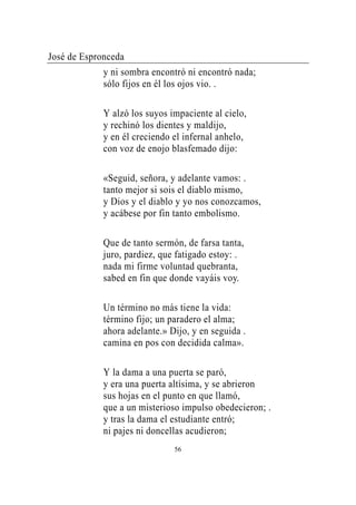 José de Espronceda
             y ni sombra encontró ni encontró nada;
             sólo fijos en él los ojos vio. .

             Y alzó los suyos impaciente al cielo,
             y rechinó los dientes y maldijo,
             y en él creciendo el infernal anhelo,
             con voz de enojo blasfemado dijo:

             «Seguid, señora, y adelante vamos: .
             tanto mejor si sois el diablo mismo,
             y Dios y el diablo y yo nos conozcamos,
             y acábese por fin tanto embolismo.

             Que de tanto sermón, de farsa tanta,
             juro, pardiez, que fatigado estoy: .
             nada mi firme voluntad quebranta,
             sabed en fin que donde vayáis voy.

             Un término no más tiene la vida:
             término fijo; un paradero el alma;
             ahora adelante.» Dijo, y en seguida .
             camina en pos con decidida calma».

             Y la dama a una puerta se paró,
             y era una puerta altísima, y se abrieron
             sus hojas en el punto en que llamó,
             que a un misterioso impulso obedecieron; .
             y tras la dama el estudiante entró;
             ni pajes ni doncellas acudieron;
                               56
 