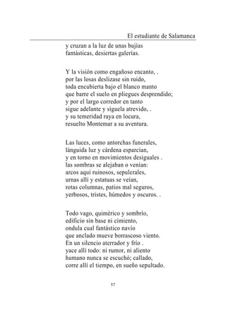 El estudiante de Salamanca
y cruzan a la luz de unas bujías
fantásticas, desiertas galerías.

Y la visión como engañoso encanto, .
por las losas deslizase sin ruido,
toda encubierta bajo el blanco manto
que barre el suelo en pliegues desprendido;
y por el largo corredor en tanto
sigue adelante y síguela atrevido, .
y su temeridad raya en locura,
resuelto Montemar a su aventura.

Las luces, como antorchas funerales,
lánguida luz y cárdena esparcían,
y en torno en movimientos desiguales .
las sombras se alejaban o venían:
arcos aquí ruinosos, sepulcrales,
urnas allí y estatuas se veían,
rotas columnas, patios mal seguros,
yerbosos, tristes, húmedos y oscuros. .

Todo vago, quimérico y sombrío,
edificio sin base ni cimiento,
ondula cual fantástico navío
que anclado mueve borrascoso viento.
En un silencio aterrador y frío .
yace allí todo: ni rumor, ni aliento
humano nunca se escuchó; callado,
corre allí el tiempo, en sueño sepultado.

                  57
 