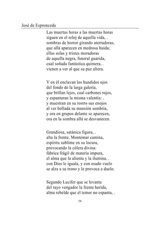 José de Espronceda
             Las muertas horas a las muertas horas
             siguen en el reloj de aquella vida, .
             sombras de horror girando aterradoras,
             que allá aparecen en medrosa huida;
             ellas solas y tristes moradoras
             de aquella negra, funeral guarida,
             cual soñada fantástica quimera, .
             vienen a ver al que su paz altera.

             Y en él enclavan los hundidos ojos
             del fondo de la larga galería,
             que brillan lejos, cual carbones rojos,
             y espantaran la misma valentía: .
             y muestran en su rostro sus enojos
             al ver hollada su mansión sombría,
             y ora en grupos delante se aparecen,
             ora en la sombra allá se desvanecen.

             Grandiosa, satánica figura, .
             alta la frente, Montemar camina,
             espíritu sublime en su locura,
             provocando la cólera divina:
             fábrica frágil de materia impura,
             el alma que la alienta y la ilumina, .
             con Dios le iguala, y con osado vuelo
             se alza a su trono y le provoca a duelo.

             Segundo Lucifer que se levanta
             del rayo vengador la frente herida,
             alma rebelde que el temor no espanta, .
                                58
 