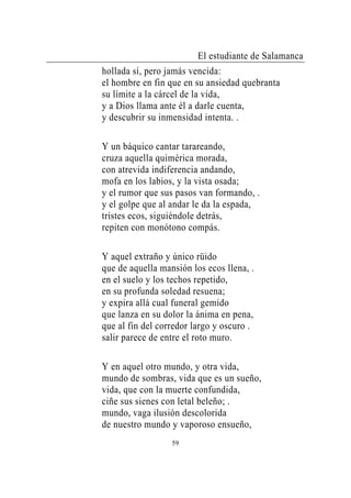 El estudiante de Salamanca
hollada sí, pero jamás vencida:
el hombre en fin que en su ansiedad quebranta
su límite a la cárcel de la vida,
y a Dios llama ante él a darle cuenta,
y descubrir su inmensidad intenta. .

Y un báquico cantar tarareando,
cruza aquella quimérica morada,
con atrevida indiferencia andando,
mofa en los labios, y la vista osada;
y el rumor que sus pasos van formando, .
y el golpe que al andar le da la espada,
tristes ecos, siguiéndole detrás,
repiten con monótono compás.

Y aquel extraño y único rüido
que de aquella mansión los ecos llena, .
en el suelo y los techos repetido,
en su profunda soledad resuena;
y expira allá cual funeral gemido
que lanza en su dolor la ánima en pena,
que al fin del corredor largo y oscuro .
salir parece de entre el roto muro.

Y en aquel otro mundo, y otra vida,
mundo de sombras, vida que es un sueño,
vida, que con la muerte confundida,
ciñe sus sienes con letal beleño; .
mundo, vaga ilusión descolorida
de nuestro mundo y vaporoso ensueño,
                  59
 