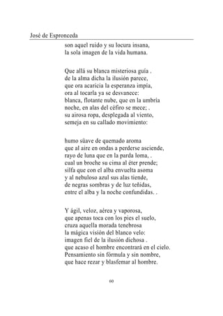 José de Espronceda
             son aquel ruido y su locura insana,
             la sola imagen de la vida humana.

             Que allá su blanca misteriosa guía .
             de la alma dicha la ilusión parece,
             que ora acaricia la esperanza impía,
             ora al tocarla ya se desvanece:
             blanca, flotante nube, que en la umbría
             noche, en alas del céfiro se mece; .
             su airosa ropa, desplegada al viento,
             semeja en su callado movimiento:

             humo süave de quemado aroma
             que al aire en ondas a perderse asciende,
             rayo de luna que en la parda loma, .
             cual un broche su cima al éter prende;
             silfa que con el alba envuelta asoma
             y al nebuloso azul sus alas tiende,
             de negras sombras y de luz teñidas,
             entre el alba y la noche confundidas. .

             Y ágil, veloz, aérea y vaporosa,
             que apenas toca con los pies el suelo,
             cruza aquella morada tenebrosa
             la mágica visión del blanco velo:
             imagen fiel de la ilusión dichosa .
             que acaso el hombre encontrará en el cielo.
             Pensamiento sin fórmula y sin nombre,
             que hace rezar y blasfemar al hombre.

                               60
 