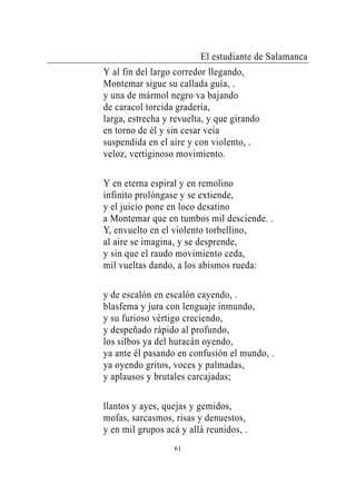 El estudiante de Salamanca
Y al fin del largo corredor llegando,
Montemar sigue su callada guía, .
y una de mármol negro va bajando
de caracol torcida gradería,
larga, estrecha y revuelta, y que girando
en torno de él y sin cesar veía
suspendida en el aire y con violento, .
veloz, vertiginoso movimiento.

Y en eterna espiral y en remolino
infinito prolóngase y se extiende,
y el juicio pone en loco desatino
a Montemar que en tumbos mil desciende. .
Y, envuelto en el violento torbellino,
al aire se imagina, y se desprende,
y sin que el raudo movimiento ceda,
mil vueltas dando, a los abismos rueda:

y de escalón en escalón cayendo, .
blasfema y jura con lenguaje inmundo,
y su furioso vértigo creciendo,
y despeñado rápido al profundo,
los silbos ya del huracán oyendo,
ya ante él pasando en confusión el mundo, .
ya oyendo gritos, voces y palmadas,
y aplausos y brutales carcajadas;

llantos y ayes, quejas y gemidos,
mofas, sarcasmos, risas y denuestos,
y en mil grupos acá y allá reunidos, .
                  61
 
