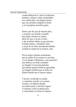 José de Espronceda
             viendo debajo de él, sobre él enhiestos,
             hombres, mujeres, todos confundidos,
             con sandia pena, con alegres gestos,
             que con asombro estúpido le miran
             y en el perpetuo remolino giran. .

             Siente, por fin, que de repente para,
             y un punto sin sentido se quedó;
             mas luego valeroso se repara,
             abrió los ojos y de pie se alzó;
             y fue el primer objeto en que pensara .
             la blanca dama, y alrededor miró,
             y al pie de un triste monumento hallóla,
             sentada en medio de la estancia, sola.

             Era un negro solemne monumento
             que en medio de la estancia se elevaba, .
             y a un tiempo a Montemar, ¡raro portento!,
             una tumba y un lecho semejaba:
             ya imaginó su loco pensamiento
             que abierta aquella tumba le aguardaba;
             ya imaginó también que el lecho era .
             tálamo blando que al esposo espera.

             Y pronto, recobrada su osadía,
             y a terminar resuelto su aventura,
             al cielo y al infierno desafía
             con firme pecho y decisión segura: .
             a la blanca visión su planta guía,
             y a descubrirse el rostro la conjura,
                               62
 