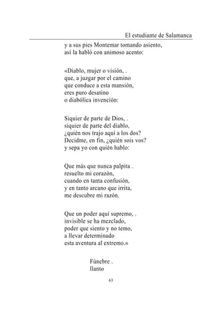 El estudiante de Salamanca
y a sus pies Montemar tomando asiento,
así la habló con animoso acento:

«Diablo, mujer o visión, .
que, a juzgar por el camino
que conduce a esta mansión,
eres puro desatino
o diabólica invención:

Siquier de parte de Dios, .
siquier de parte del diablo,
¿quién nos trajo aquí a los dos?
Decidme, en fin, ¿quién sois vos?
y sepa yo con quién hablo:

Que más que nunca palpita .
resuelto mi corazón,
cuando en tanta confusión,
y en tanto arcano que irrita,
me descubre mi razón.

Que un poder aquí supremo, .
invisible se ha mezclado,
poder que siento y no temo,
a llevar determinado
esta aventura al extremo.»

          Fúnebre .
          llanto
                  63
 