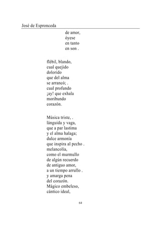 José de Espronceda
                       de amor,
                       óyese
                       en tanto
                       en son .

             flébil, blando,
             cual quejido
             dolorido
             que del alma
             se arrancó; .
             cual profundo
             ¡ay! que exhala
             moribundo
             corazón.

             Música triste, .
             lánguida y vaga,
             que a par lastima
             y el alma halaga;
             dulce armonía
             que inspira al pecho .
             melancolía,
             como el murmullo
             de algún recuerdo
             de antiguo amor,
             a un tiempo arrullo .
             y amarga pena
             del corazón.
             Mágico embeleso,
             cántico ideal,

                               64
 