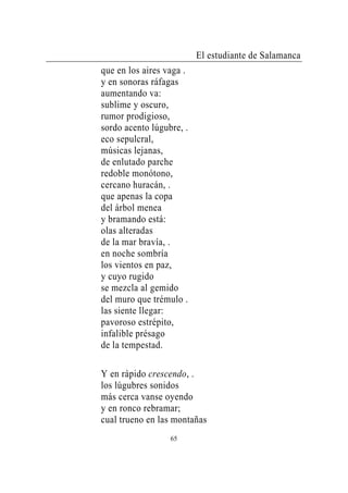 El estudiante de Salamanca
que en los aires vaga .
y en sonoras ráfagas
aumentando va:
sublime y oscuro,
rumor prodigioso,
sordo acento lúgubre, .
eco sepulcral,
músicas lejanas,
de enlutado parche
redoble monótono,
cercano huracán, .
que apenas la copa
del árbol menea
y bramando está:
olas alteradas
de la mar bravía, .
en noche sombría
los vientos en paz,
y cuyo rugido
se mezcla al gemido
del muro que trémulo .
las siente llegar:
pavoroso estrépito,
infalible présago
de la tempestad.

Y en rápido crescendo, .
los lúgubres sonidos
más cerca vanse oyendo
y en ronco rebramar;
cual trueno en las montañas
                  65
 