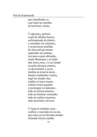 José de Espronceda
             que retumbando va,
             cual rujen las entrañas
             de horrísono volcán.

             Y algazara y gritería,
             crujir de afilados huesos,
             rechinamiento de dientes .
             y retemblar los cimientos,
             y en pavoroso estallido
             las losas del pavimento
             separando sus junturas
             irse poco a poco abriendo, .
             siente Montemar, y el ruido
             más cerca crece, y a un tiempo
             escucha chocarse cráneos,
             ya descarnados y secos,
             temblar en torno la tierra, .
             bramar combatidos vientos,
             rugir las airadas olas,
             estallar el ronco trueno,
             exhalar tristes quejidos
             y prorrumpir en lamentos: .
             todo en furiosa armonía,
             todo en frenético estruendo,
             todo en confuso trastorno,
             todo mezclado y diverso.

             Y luego el estrépito crece .
             confuso y mezclado en un son,
             que ronco en las bóvedas hondas
             tronando furioso zumbó;
                               66
 