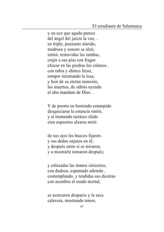 El estudiante de Salamanca
y un eco que agudo parece
del ángel del juicio la voz, .
en triple, punzante alarido,
medroso y sonoro se alzó;
sintió, removidas las tumbas,
crujir a sus pies con fragor
chocar en las piedras los cráneos .
con rabia y ahínco feroz,
romper intentando la losa,
y huir de su eterna mansión,
los muertos, de súbito oyendo
el alto mandato de Dios. .

Y de pronto en horrendo estampido
desquiciarse la estancia sintió,
y al tremendo tartáreo rüido
cien espectros alzarse miró:

de sus ojos los huecos fijaron .
y sus dedos enjutos en él;
y después entre sí se miraron,
y a mostrarle tornaron después;

y enlazadas las manos siniestras,
con dudoso, espantado ademán .
contemplando, y tendidas sus diestras
con asombro al osado mortal,

se acercaron despacio y la seca
calavera, mostrando temor,
                  67
 