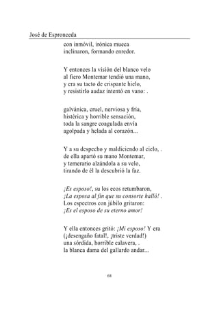 José de Espronceda
             con inmóvil, irónica mueca
             inclinaron, formando enredor.

             Y entonces la visión del blanco velo
             al fiero Montemar tendió una mano,
             y era su tacto de crispante hielo,
             y resistirlo audaz intentó en vano: .

             galvánica, cruel, nerviosa y fría,
             histérica y horrible sensación,
             toda la sangre coagulada envía
             agolpada y helada al corazón...

             Y a su despecho y maldiciendo al cielo, .
             de ella apartó su mano Montemar,
             y temerario alzándola a su velo,
             tirando de él la descubrió la faz.

             ¡Es esposo!, su los ecos retumbaron,
             ¡La esposa al fin que su consorte halló! .
             Los espectros con júbilo gritaron:
             ¡Es el esposo de su eterno amor!

             Y ella entonces gritó: ¡Mi esposo! Y era
             (¡desengaño fatal!, ¡triste verdad!)
             una sórdida, horrible calavera, .
             la blanca dama del gallardo andar...



                                68
 